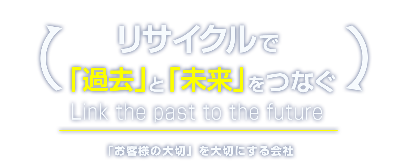リサイクルで「過去」と「未来」をつなぐ Link the past to the future 「お客様の大切」を大切にする会社